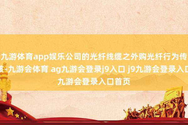 九游体育app娱乐公司的光纤线缆之外购光纤行为传输内核-九游会体育 ag九游会登录j9入口 j9九游会登录入口首页