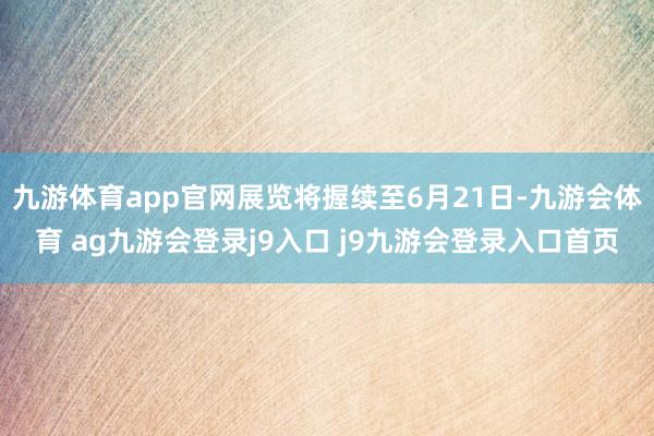 九游体育app官网展览将握续至6月21日-九游会体育 ag九游会登录j9入口 j9九游会登录入口首页