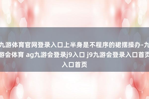 九游体育官网登录入口上半身是不程序的裙摆操办-九游会体育 ag九游会登录j9入口 j9九游会登录入口首页