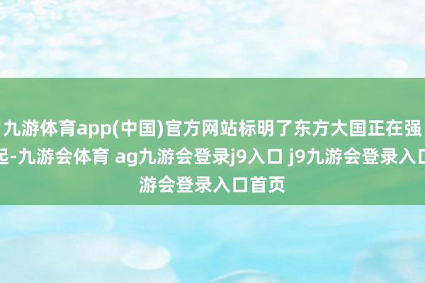 九游体育app(中国)官方网站标明了东方大国正在强势崛起-九游会体育 ag九游会登录j9入口 j9九游会登录入口首页