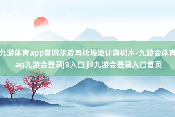 九游体育app官网尔后再找场地训诲树木-九游会体育 ag九游会登录j9入口 j9九游会登录入口首页