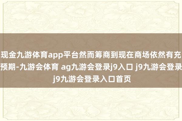 现金九游体育app平台然而筹商到现在商场依然有充分准备和预期-九游会体育 ag九游会登录j9入口 j9九游会登录入口首页