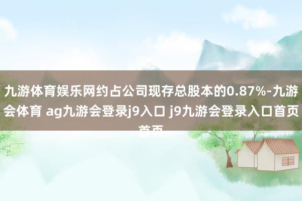 九游体育娱乐网约占公司现存总股本的0.87%-九游会体育 ag九游会登录j9入口 j9九游会登录入口首页