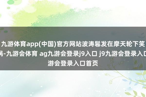 九游体育app(中国)官方网站波涛鬈发在摩天轮下笑出酒涡-九游会体育 ag九游会登录j9入口 j9九游会登录入口首页