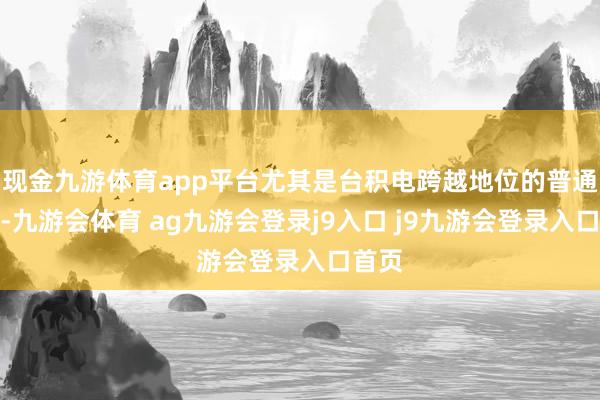 现金九游体育app平台尤其是台积电跨越地位的普通链接-九游会体育 ag九游会登录j9入口 j9九游会登录入口首页
