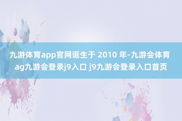 九游体育app官网诞生于 2010 年-九游会体育 ag九游会登录j9入口 j9九游会登录入口首页