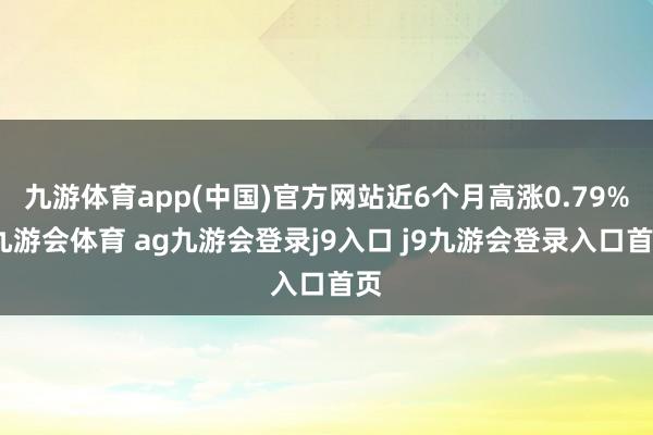 九游体育app(中国)官方网站近6个月高涨0.79%-九游会体育 ag九游会登录j9入口 j9九游会登录入口首页