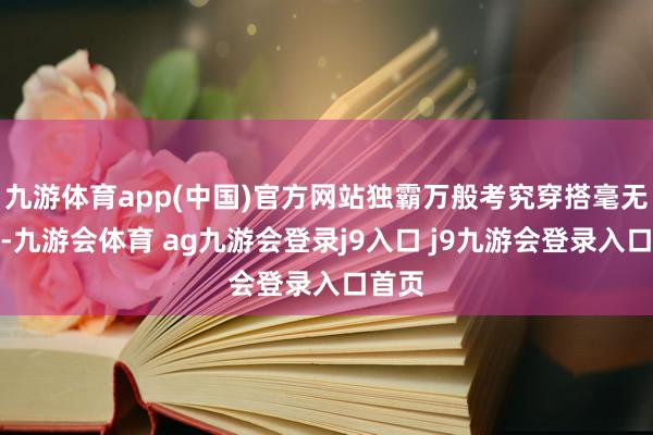 九游体育app(中国)官方网站独霸万般考究穿搭毫无压力-九游会体育 ag九游会登录j9入口 j9九游会登录入口首页