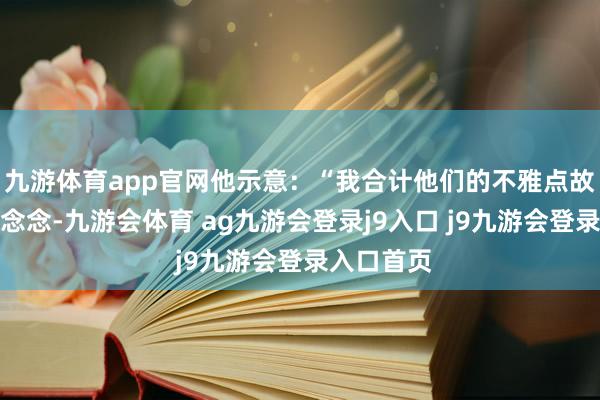 九游体育app官网他示意：“我合计他们的不雅点故意念念意念念-九游会体育 ag九游会登录j9入口 j9九游会登录入口