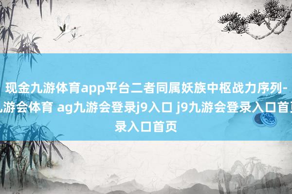 现金九游体育app平台二者同属妖族中枢战力序列-九游会体育 ag九游会登录j9入口 j9九游会登录入口首页