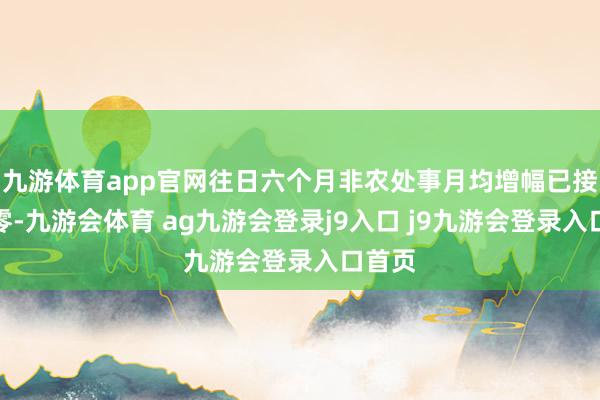九游体育app官网往日六个月非农处事月均增幅已接近于零-九游会体育 ag九游会登录j9入口 j9九游会登录入口首页