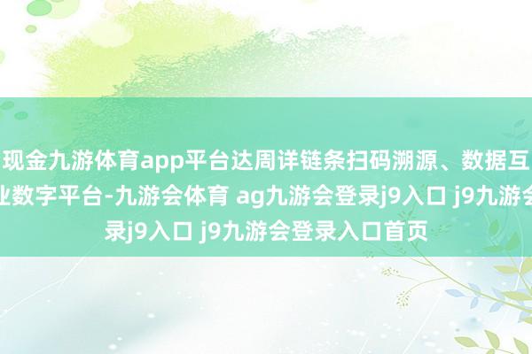 现金九游体育app平台达周详链条扫码溯源、数据互通的国度级产业数字平台-九游会体育 ag九游会登录j9入口 j9九游会登录入口首页