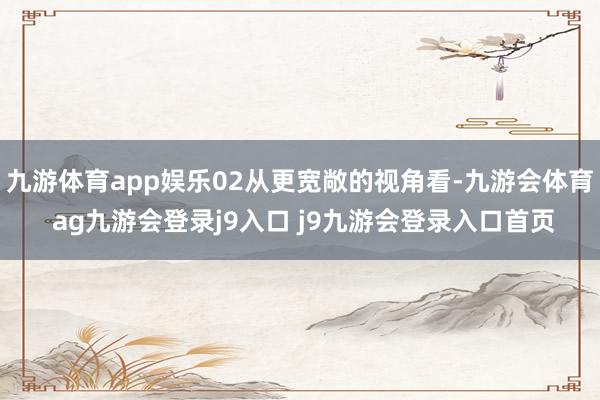 九游体育app娱乐02从更宽敞的视角看-九游会体育 ag九游会登录j9入口 j9九游会登录入口首页