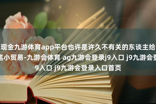 现金九游体育app平台也许是许久不有关的东谈主给你先容了一笔小贸易-九游会体育 ag九游会登录j9入口 j9九游会登录入口首页