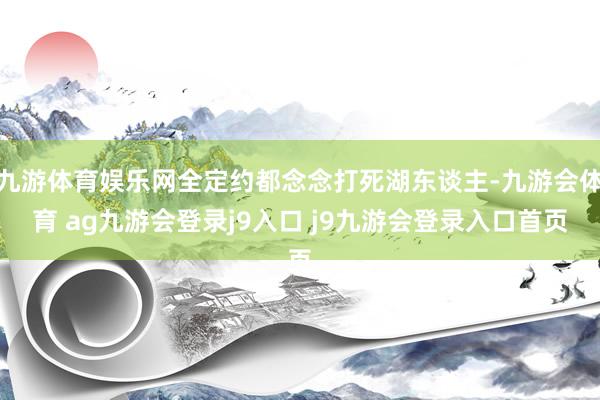 九游体育娱乐网全定约都念念打死湖东谈主-九游会体育 ag九游会登录j9入口 j9九游会登录入口首页