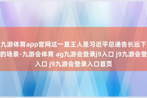九游体育app官网这一直王人是习近平总通告长远下层看望探讨的场景-九游会体育 ag九游会登录j9入口 j9九游会登录入口首页