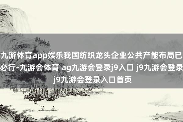 九游体育app娱乐我国纺织龙头企业公共产能布局已成为势在必行-九游会体育 ag九游会登录j9入口 j9九游会登录入口