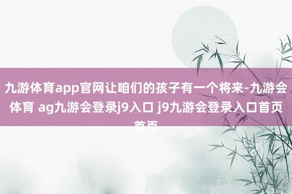 九游体育app官网让咱们的孩子有一个将来-九游会体育 ag九游会登录j9入口 j9九游会登录入口首页