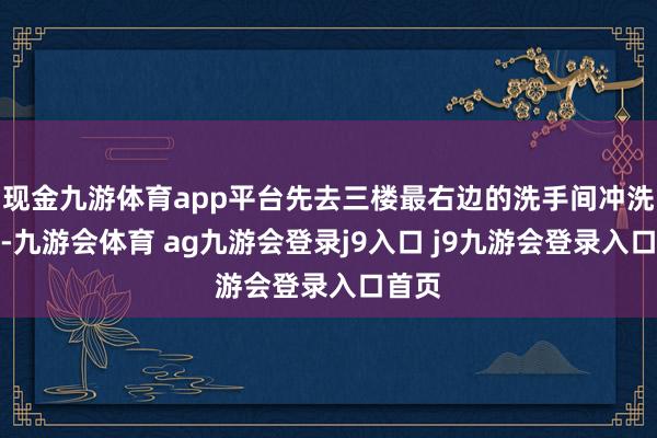 现金九游体育app平台先去三楼最右边的洗手间冲洗干净-九游会体育 ag九游会登录j9入口 j9九游会登录入口首页