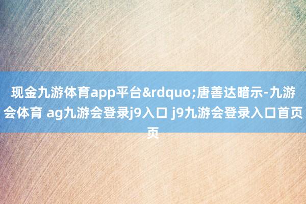 现金九游体育app平台”唐善达暗示-九游会体育 ag九游会登录j9入口 j9九游会登录入口首页