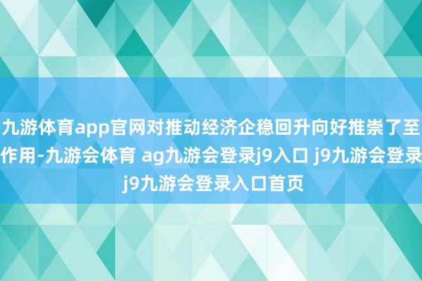 九游体育app官网对推动经济企稳回升向好推崇了至关要害的作用-九游会体育 ag九游会登录j9入口 j9九游会登录入口首页