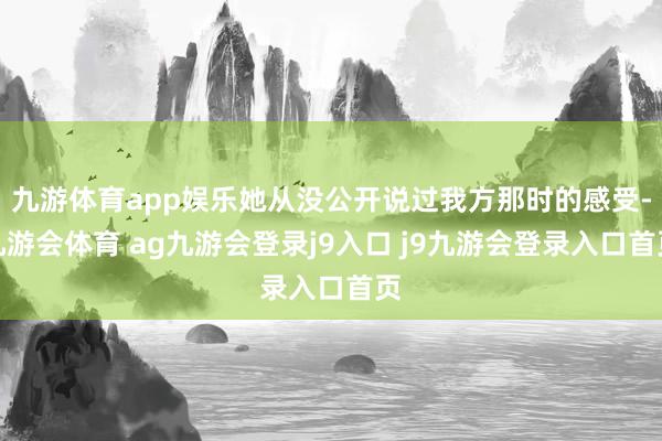 九游体育app娱乐她从没公开说过我方那时的感受-九游会体育 ag九游会登录j9入口 j9九游会登录入口首页