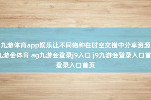 九游体育app娱乐让不同物种在时空交错中分享资源-九游会体育 ag九游会登录j9入口 j9九游会登录入口首页
