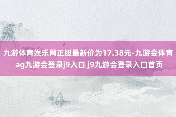 九游体育娱乐网正股最新价为17.38元-九游会体育 ag九游会登录j9入口 j9九游会登录入口首页