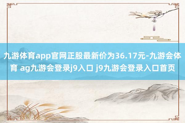 九游体育app官网正股最新价为36.17元-九游会体育 ag九游会登录j9入口 j9九游会登录入口首页