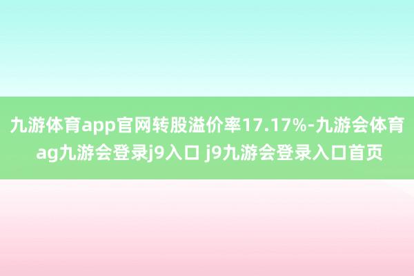 九游体育app官网转股溢价率17.17%-九游会体育 ag九游会登录j9入口 j9九游会登录入口首页