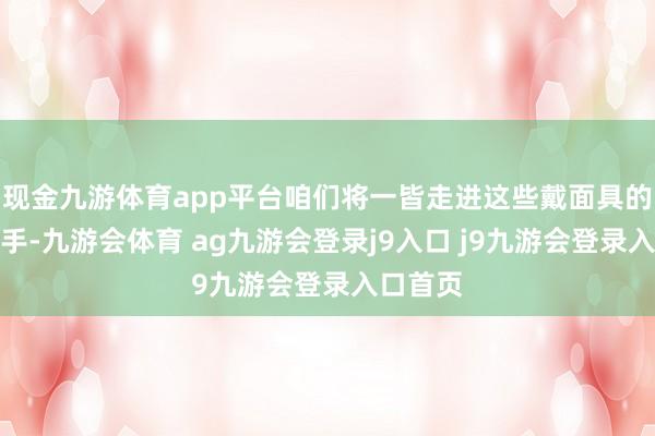 现金九游体育app平台咱们将一皆走进这些戴面具的武林妙手-九游会体育 ag九游会登录j9入口 j9九游会登录入口首页