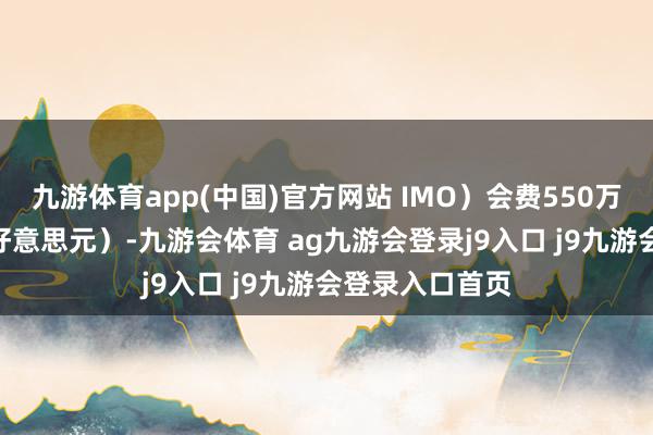 九游体育app(中国)官方网站 IMO）会费550万英镑（710万好意思元）-九游会体育 ag九游会登录j9入口 j9九游会登录入口首页
