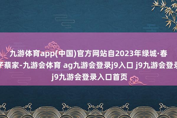 九游体育app(中国)官方网站自2023年绿城·春风晴翠落子蔡家-九游会体育 ag九游会登录j9入口 j9九游会登录