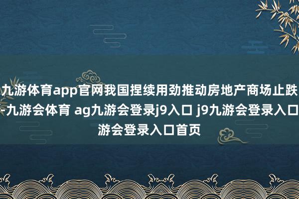 九游体育app官网我国捏续用劲推动房地产商场止跌回稳-九游会体育 ag九游会登录j9入口 j9九游会登录入口首页