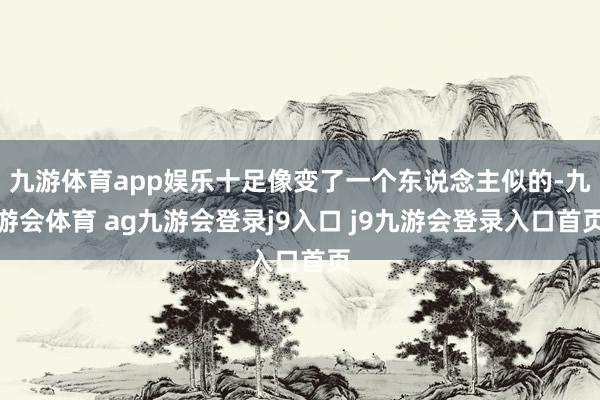 九游体育app娱乐十足像变了一个东说念主似的-九游会体育 ag九游会登录j9入口 j9九游会登录入口首页