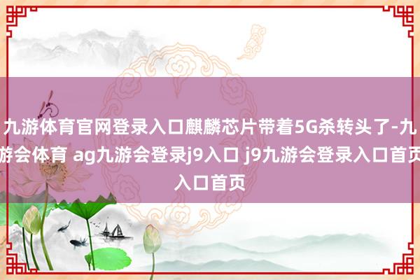 九游体育官网登录入口麒麟芯片带着5G杀转头了-九游会体育 ag九游会登录j9入口 j9九游会登录入口首页