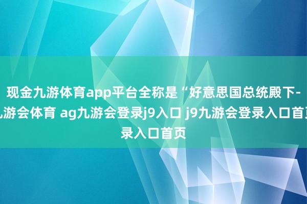 现金九游体育app平台全称是“好意思国总统殿下-九游会体育 ag九游会登录j9入口 j9九游会登录入口首页