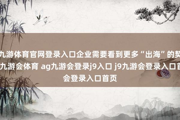 九游体育官网登录入口企业需要看到更多“出海”的契机-九游会体育 ag九游会登录j9入口 j9九游会登录入口首页