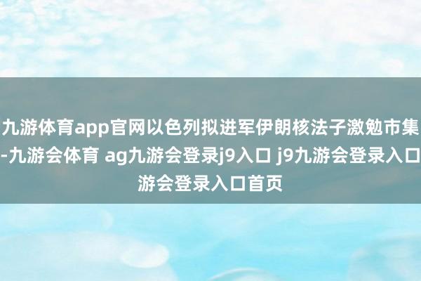 九游体育app官网以色列拟进军伊朗核法子激勉市集涟漪-九游会体育 ag九游会登录j9入口 j9九游会登录入口首页