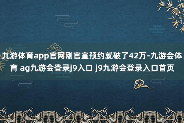 九游体育app官网刚官宣预约就破了42万-九游会体育 ag九游会登录j9入口 j9九游会登录入口首页