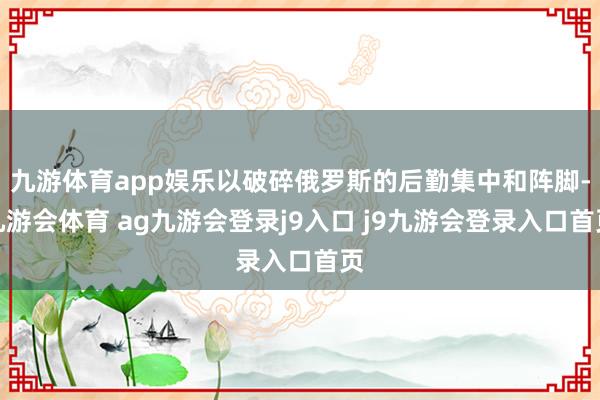 九游体育app娱乐以破碎俄罗斯的后勤集中和阵脚-九游会体育 ag九游会登录j9入口 j9九游会登录入口首页