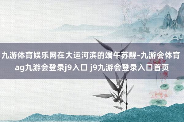 九游体育娱乐网在大运河滨的端午苏醒-九游会体育 ag九游会登录j9入口 j9九游会登录入口首页