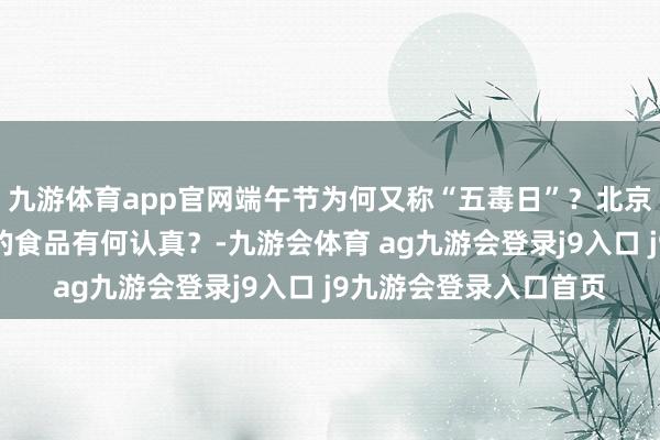 九游体育app官网端午节为何又称“五毒日”？北京东谈主吃这两种形势的食品有何认真？-九游会体育 ag九游会登录j9入口 j9九游会登录入口首页