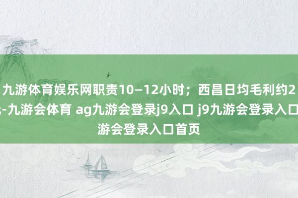 九游体育娱乐网职责10—12小时；西昌日均毛利约230元-九游会体育 ag九游会登录j9入口 j9九游会登录入口首页