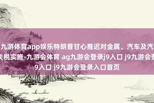 九游体育app娱乐特朗普甘心推迟对金属、汽车及汽车零部件的关税实施-九游会体育 ag九游会登录j9入口 j9九游会登录入口首页