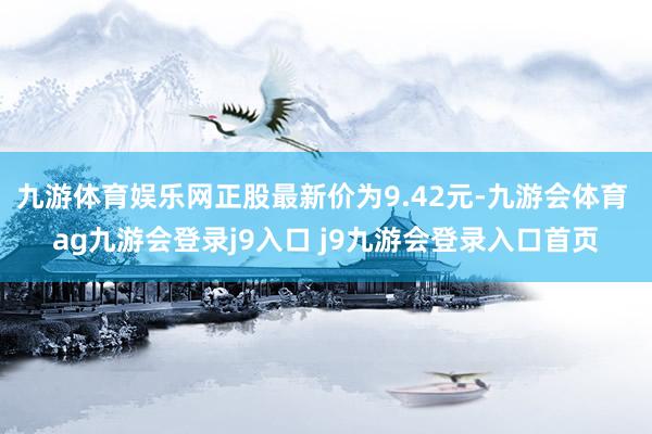 九游体育娱乐网正股最新价为9.42元-九游会体育 ag九游会登录j9入口 j9九游会登录入口首页