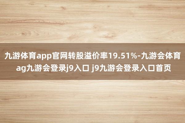 九游体育app官网转股溢价率19.51%-九游会体育 ag九游会登录j9入口 j9九游会登录入口首页