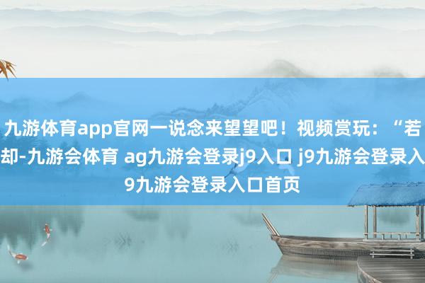 九游体育app官网一说念来望望吧！视频赏玩：“若天下退却-九游会体育 ag九游会登录j9入口 j9九游会登录入口首页