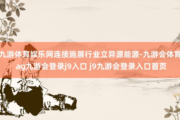 九游体育娱乐网连接施展行业立异源能源-九游会体育 ag九游会登录j9入口 j9九游会登录入口首页