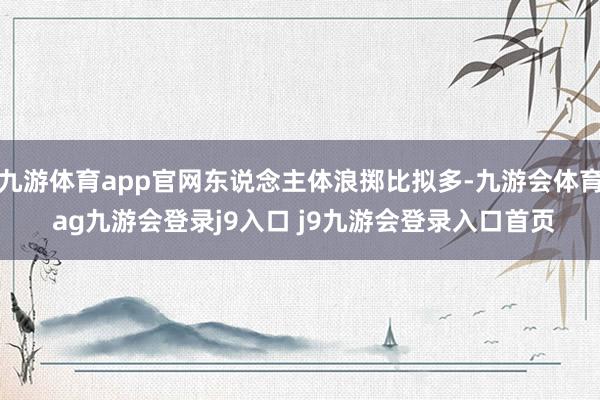 九游体育app官网东说念主体浪掷比拟多-九游会体育 ag九游会登录j9入口 j9九游会登录入口首页